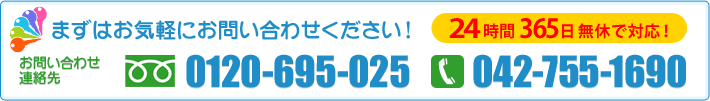 まずはお気軽にお問い合わせください!
24時間365日無休で対応!
お問い合わせ・連絡先 フリーダイヤル:0120-695-025/TEL:042-755-1690